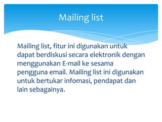 Mailing list

Mailing list, fitur ini digunakan untuk
dapat berdiskusi secara elektronik dengan
menggunakan E-mail ke sesama
pengguna email. Mailing list ini digunakan
untuk bertukar infomasi, pendapat dan
lain sebagainya.
 
