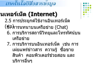 อินเทอร์เน็ต (Internet)
   2.5 การประยุกต์ใช้งานอินเทอร์เน็ต
   (ต่อ)
    5. การนทนาบนเครือข่าย (Chat)
    6. การบริการสถานีวทยุและโทรทัศน์บน
                       ิ
       เครือข่าย
    7. การบริการบนอินเทอร์เน็ต เช่น การ
       เผ่ยแพร่ข่าวสาร ความรู้ ซื้อขาย
       สินค้า คอมพิวเตอร์ช่วยสอน และ
       บริการอื่นๆ
 