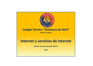 Colegio Técnico “Veintiuno de Abril”
                Flores- ecuador




Internet y servicios de internet
         Décimo año de educación básica

                     2012
 