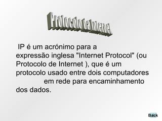 IP é um acrónimo para a expressão inglesa "Internet Protocol" (ou Protocolo de Internet ), que é um protocolo usado entre dois computadores  em rede para encaminhamento dos dados.  Protocolo da Internet Back 