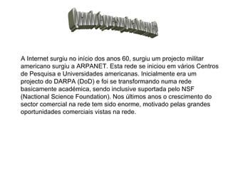A Internet surgiu no início dos anos 60, surgiu um projecto militar americano surgiu a ARPANET. Esta rede se iniciou em vários Centros de Pesquisa e Universidades americanas. Inicialmente era um projecto do DARPA (DoD) e foi se transformando numa rede basicamente académica, sendo inclusive suportada pelo NSF (Nactional Science Foundation). Nos últimos anos o crescimento do sector comercial na rede tem sido enorme, motivado pelas grandes oportunidades comerciais vistas na rede.  Quando é que surgiu a Internet? 