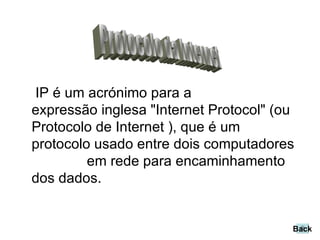 IP é um acrónimo para a expressão inglesa "Internet Protocol" (ou Protocolo de Internet ), que é um protocolo usado entre dois computadores  em rede para encaminhamento dos dados.  Protocolo da Internet Back 
