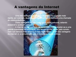 A vantagens da Internet

         Uma das vantagens que a Internet trouxe foi a ligação mais
rápida, por exemplo, de dois continentes em que é realizada uma chamada
de videoconferência .
         Outra vantagens é o seu custo que é muito reduzido, estando
acessível a qualquer pessoa.
         A Internet facilita a criação de conteúdos, e pode aceder-se a uma
grande quantidade de informação sem ter que enviar cartas pelo correio,
meio que demora mais tempo e é mais dispendioso . Outra das vantagens
da internet é a comunicação que é muito mais rápida e eficaz.
 