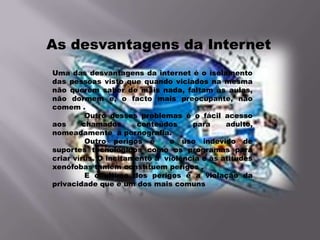 As desvantagens da Internet
Uma das desvantagens da internet é o isolamento
das pessoas visto que quando viciados na mesma
não querem saber de mais nada, faltam às aulas,
não dormem e, o facto mais preocupante, não
comem .
          Outro desses problemas é o fácil acesso
aos      chamados     conteúdos     para     adulto,
nomeadamente a pornografia.
          Outro perigos é     o uso indevido de
suportes tecnológicos como os programas para
criar vírus. O incitamento à violência e às atitudes
xenófobas tamem constituem perigos .
          E o ultimo dos perigos é a violação da
privacidade que é um dos mais comuns
 