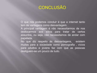 CONCLUSÃO


O que nós podemos concluir é que a internet tanto
tem de vantagens como desvantagem.
A principal vantagem é não necessitarmos de nos
deslocarmos aos sítios para tratar de certos
assuntos, ou seja, não necessitamos de andar com
papelada.
No que diz respeito ás desvantagens, existem
muitas para a sociedade como pornografia , vícios
para adultos e jovens faz com que as pessoas
desliguem-se um pouco de tudo.
 