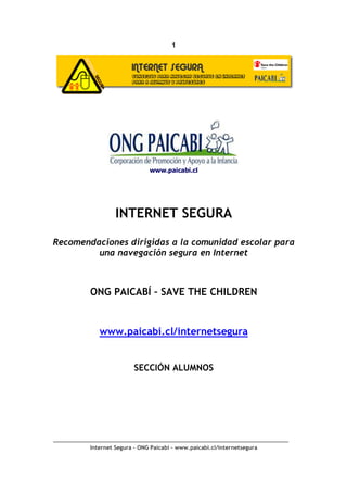 1




                             www.paicabi.cl




                 INTERNET SEGURA

Recomendaciones dirigidas a la comunidad escolar para
         una navegación segura en Internet



        ONG PAICABÍ – SAVE THE CHILDREN


           www.paicabi.cl/internetsegura


                        SECCIÓN ALUMNOS




        Internet Segura – ONG Paicabí – www.paicabi.cl/internetsegura
 