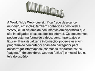 WWW (World wide web) A World Wide Web (que significa "rede de alcance mundial", em inglês; também conhecida como Web e WWW) é um sistema de documentos em hipermídia que são interligados e executados na Internet. Os documentos podem estar na forma de vídeos, sons, hipertextos e figuras. Para visualizar a informação, pode-se usar um programa de computador chamado navegador para descarregar informações (chamadas "documentos" ou "páginas") de servidores web (ou "sítios") e mostrá-los na tela do usuário.   