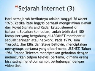 *
Hari bersejarah berikutnya adalah tanggal 26 Maret
1976, ketika Ratu Inggris berhasil mengirimkan e-mail
dari Royal Signals and Radar Establishment di
Malvern. Setahun kemudian, sudah lebih dari 100
komputer yang bergabung di ARPANET membentuk
sebuah jaringan atau network. Pada 1979, Tom
Truscott, Jim Ellis dan Steve Bellovin, menciptakan
newsgroups pertama yang diberi nama USENET. Tahun
1981 France Telecom menciptakan gebrakan dengan
meluncurkan telpon televisi pertama, dimana orang
bisa saling menelpon sambil berhubungan dengan
video link.
 