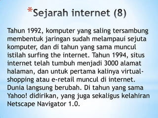 *
Tahun 1992, komputer yang saling tersambung
membentuk jaringan sudah melampaui sejuta
komputer, dan di tahun yang sama muncul
istilah surfing the internet. Tahun 1994, situs
internet telah tumbuh menjadi 3000 alamat
halaman, dan untuk pertama kalinya virtual-
shopping atau e-retail muncul di internet.
Dunia langsung berubah. Di tahun yang sama
Yahoo! didirikan, yang juga sekaligus kelahiran
Netscape Navigator 1.0.
 