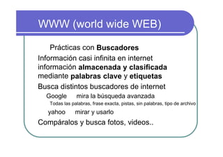 WWW (world wide WEB)

    Prácticas con Buscadores
Información casi infinita en internet
información almacenada y clasificada
mediante palabras clave y etiquetas
Busca distintos buscadores de internet
  Google       mira la búsqueda avanzada
   Todas las palabras, frase exacta, pistas, sin palabras, tipo de archivo
  yahoo        mirar y usarlo
Compáralos y busca fotos, videos..
 