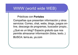 WWW (world wide WEB)

    Prácticas con Portales
Compañias que presentan información y otros
servicios: Correo, chat, webs, blogs, juegos on-
line, descarga de programas, buscador propio..
¿Qué es un blog? Espacio gratuito que nos
permite almacenar información (fotos, texto..)
BUSCA: terra.es, ya.com
 