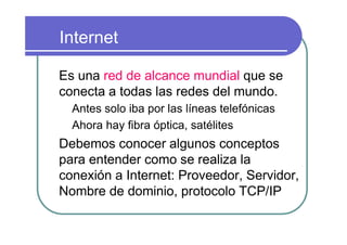 Internet

Es una red de alcance mundial que se
conecta a todas las redes del mundo.
  Antes solo iba por las líneas telefónicas
  Ahora hay fibra óptica, satélites
Debemos conocer algunos conceptos
para entender como se realiza la
conexión a Internet: Proveedor, Servidor,
Nombre de dominio, protocolo TCP/IP
 