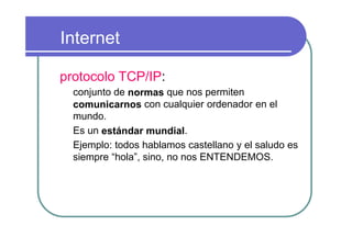 Internet

protocolo TCP/IP:
  conjunto de normas que nos permiten
  comunicarnos con cualquier ordenador en el
  mundo.
  Es un estándar mundial.
  Ejemplo: todos hablamos castellano y el saludo es
  siempre “hola”, sino, no nos ENTENDEMOS.
 