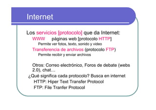 Internet
Los servicios [protocolo] que da Internet:
  WWW        páginas web [protocolo HTTP]
     Permite ver fotos, texto, sonido y video
  Transferencia de archivos (protocolo FTP)
     Permite recibir y enviar archivos

 Otros: Correo electrónico, Foros de debate (webs
 2.0), chat…
¿Qué significa cada protocolo? Busca en internet
  HTTP: Hiper Text Transfer Protocol
  FTP: File Tranfer Protocol
 