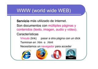 WWW (world wide WEB)

Servicio más utilizado de Internet.
Son documentos con múltiples páginas y
contenidos (texto, imagen, audio y video).
Características
  Vínculo (link) pasar a otra página con un click
  Terminan en .htm o .html
  Necesitamos un navegador para acceder
 