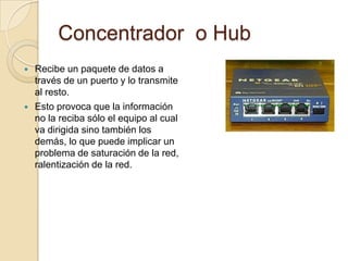 Concentrador o Hub
   Recibe un paquete de datos a
    través de un puerto y lo transmite
    al resto.
   Esto provoca que la información
    no la reciba sólo el equipo al cual
    va dirigida sino también los
    demás, lo que puede implicar un
    problema de saturación de la red,
    ralentización de la red.
 