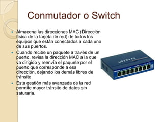 Conmutador o Switch
   Almacena las direcciones MAC (Dirección
    física de la tarjeta de red) de todos los
    equipos que están conectados a cada uno
    de sus puertos.
   Cuando recibe un paquete a través de un
    puerto, revisa la dirección MAC a la que
    va dirigido y reenvía el paquete por el
    puerto que corresponde a esa
    dirección, dejando los demás libres de
    tránsito.
   Esta gestión más avanzada de la red
    permite mayor tránsito de datos sin
    saturarla.
 