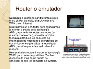Router o enrutador
   Destinado a interconectar diferentes redes
    entre sí. Por ejemplo, una LAN con una
    WAN o con Internet.
   Si utilizamos un enrutador para conectarnos
    a Internet a través de la tecnología
    ADSL, aparte de conectar dos redes (la
    nuestra con Internet), el router también
    tendrá que traducir los paquetes de
    información de nuestra red al protocolo de
    comunicaciones que utiliza la tecnología
    ADSL, función que antes realizaban los
    modem.
   Hoy en día los routers incorporan tecnología
    WI-FI, para conectar portátiles. También
    disponen de más de un puerto de
    conexión, lo que les convierte en switchs.
 