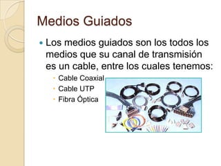 Medios Guiados
   Los medios guiados son los todos los
    medios que su canal de transmisión
    es un cable, entre los cuales tenemos:
      Cable Coaxial
      Cable UTP
      Fibra Óptica
 