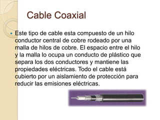 Cable Coaxial
   Este tipo de cable esta compuesto de un hilo
    conductor central de cobre rodeado por una
    malla de hilos de cobre. El espacio entre el hilo
    y la malla lo ocupa un conducto de plástico que
    separa los dos conductores y mantiene las
    propiedades eléctricas. Todo el cable está
    cubierto por un aislamiento de protección para
    reducir las emisiones eléctricas.
 