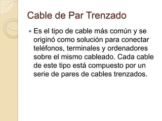 Cable de Par Trenzado
   Es el tipo de cable más común y se
    originó como solución para conectar
    teléfonos, terminales y ordenadores
    sobre el mismo cableado. Cada cable
    de este tipo está compuesto por un
    serie de pares de cables trenzados.
 