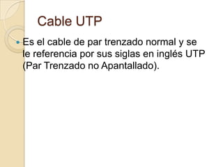 Cable UTP
   Es el cable de par trenzado normal y se
    le referencia por sus siglas en inglés UTP
    (Par Trenzado no Apantallado).
 