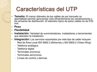 Características del UTP
   Tamaño: El menor diámetro de los cables de par trenzado no
    apantallado permite aprovechar más eficientemente las canalizaciones y
    los armarios de distribución. El diámetro típico de estos cables es de 0'52
    mm.
   Peso
   Flexibilidad
   Instalación: Variedad de suministradores, instaladores y herramientas
    que abaratan la instalación.
   Integración: Los servicios soportados por este tipo de cable incluyen:
    ◦   Red de Área Local ISO 8802.3 (Ethernet) y ISO 8802.5 (Token Ring)
    ◦   Telefonía analógica
    ◦   Telefonía digital
    ◦   Terminales síncronos
    ◦   Terminales asíncronos
    ◦   Líneas de control y alarmas
 