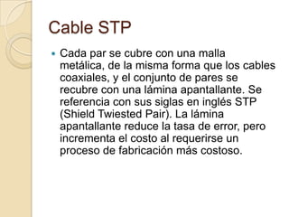 Cable STP
   Cada par se cubre con una malla
    metálica, de la misma forma que los cables
    coaxiales, y el conjunto de pares se
    recubre con una lámina apantallante. Se
    referencia con sus siglas en inglés STP
    (Shield Twiested Pair). La lámina
    apantallante reduce la tasa de error, pero
    incrementa el costo al requerirse un
    proceso de fabricación más costoso.
 