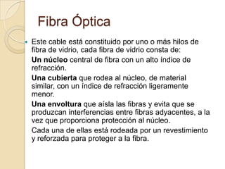 Fibra Óptica
   Este cable está constituido por uno o más hilos de
    fibra de vidrio, cada fibra de vidrio consta de:
    Un núcleo central de fibra con un alto índice de
    refracción.
    Una cubierta que rodea al núcleo, de material
    similar, con un índice de refracción ligeramente
    menor.
    Una envoltura que aísla las fibras y evita que se
    produzcan interferencias entre fibras adyacentes, a la
    vez que proporciona protección al núcleo.
    Cada una de ellas está rodeada por un revestimiento
    y reforzada para proteger a la fibra.
 