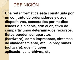 DEFINICIÓN
Una red informática está constituida por
un conjunto de ordenadores y otros
dispositivos, conectados por medios
físicos o sin cable, con el objetivo de
compartir unos determinados recursos.
Éstos pueden ser aparatos
(hardware), como impresoras, sistemas
de almacenamiento, etc., o programas
(software), que incluyen
aplicaciones, archivos, etc.
 