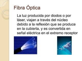 Fibra Óptica
 La luz producida por diodos o por
 láser, viajan a través del núcleo
 debido a la reflexión que se produce
 en la cubierta, y es convertida en
 señal eléctrica en el extremo receptor
 