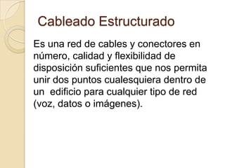 Cableado Estructurado
Es una red de cables y conectores en
número, calidad y flexibilidad de
disposición suficientes que nos permita
unir dos puntos cualesquiera dentro de
un edificio para cualquier tipo de red
(voz, datos o imágenes).
 