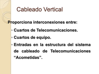 Cableado Vertical

Proporciona interconexiones entre:
 ◦ Cuartos de Telecomunicaciones.
 ◦ Cuartos de equipo.
 ◦ Entradas en la estructura del sistema
  de cableado de Telecomunicaciones
  “Acometidas”.
 