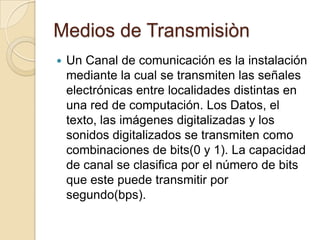 Medios de Transmisiòn
   Un Canal de comunicación es la instalación
    mediante la cual se transmiten las señales
    electrónicas entre localidades distintas en
    una red de computación. Los Datos, el
    texto, las imágenes digitalizadas y los
    sonidos digitalizados se transmiten como
    combinaciones de bits(0 y 1). La capacidad
    de canal se clasifica por el número de bits
    que este puede transmitir por
    segundo(bps).
 