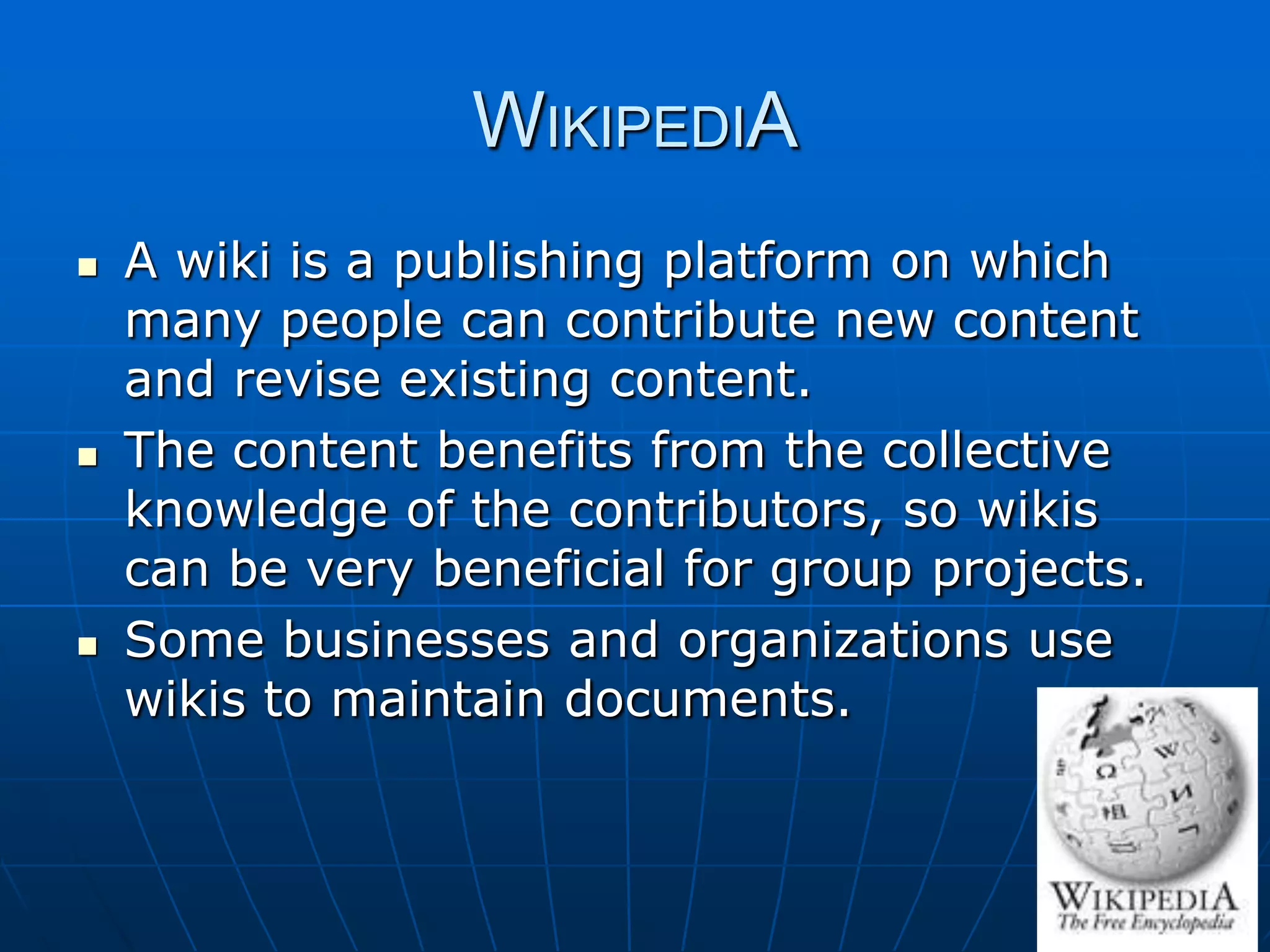 WIKIPEDIA
   A wiki is a publishing platform on which
    many people can contribute new content
    and revise existing content.
   The content benefits from the collective
    knowledge of the contributors, so wikis
    can be very beneficial for group projects.
   Some businesses and organizations use
    wikis to maintain documents.
 