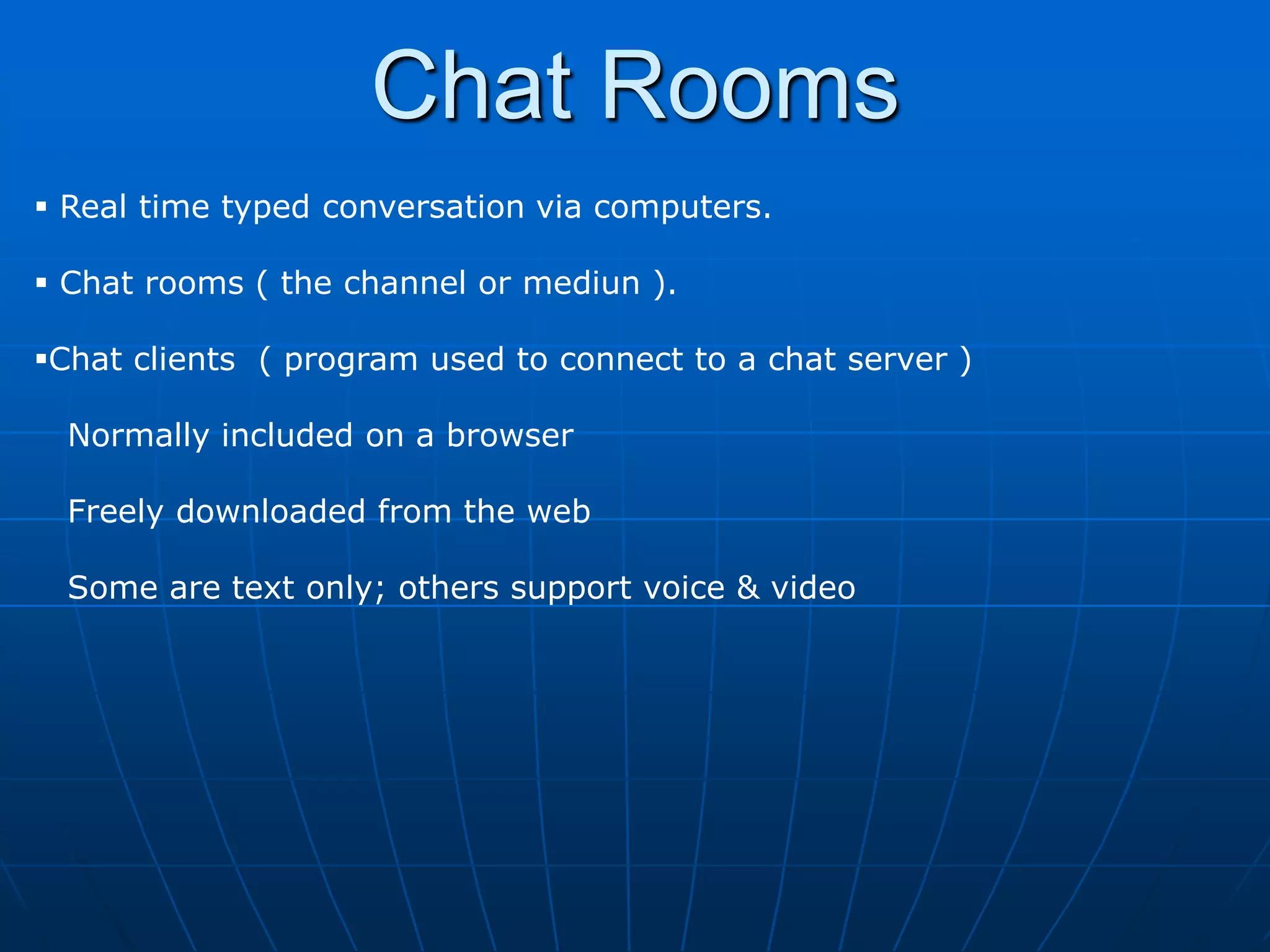 Chat Rooms
 Real time typed conversation via computers.

 Chat rooms ( the channel or mediun ).

Chat clients ( program used to connect to a chat server )

  Normally included on a browser

  Freely downloaded from the web

  Some are text only; others support voice & video
 