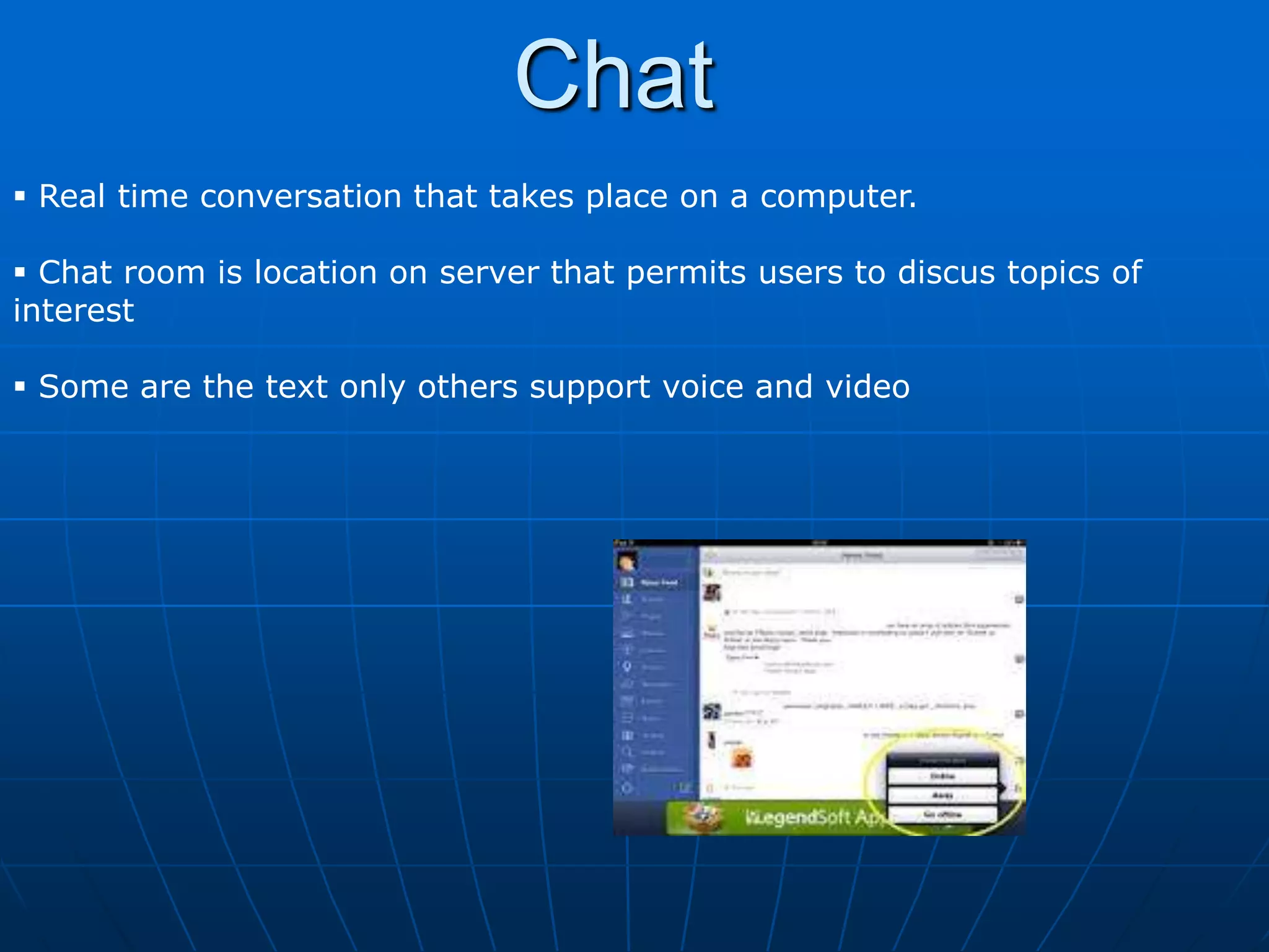 Chat
 Real time conversation that takes place on a computer.

 Chat room is location on server that permits users to discus topics of
interest

 Some are the text only others support voice and video
 
