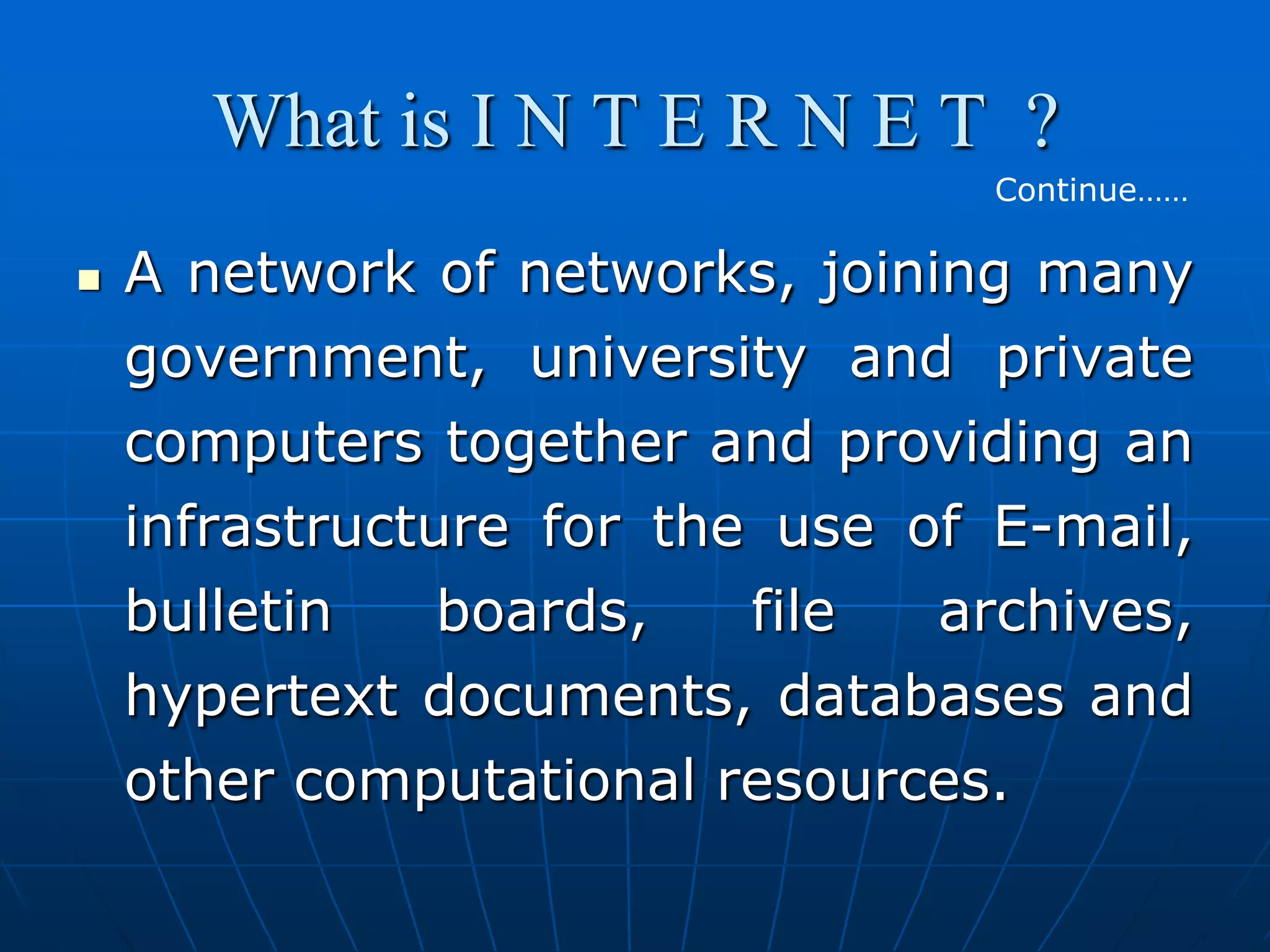 What is I N T E R N E T ?
                                  Continue……

   A network of networks, joining many
    government, university and private
    computers together and providing an
    infrastructure for the use of E-mail,
    bulletin    boards,   file  archives,
    hypertext documents, databases and
    other computational resources.
 