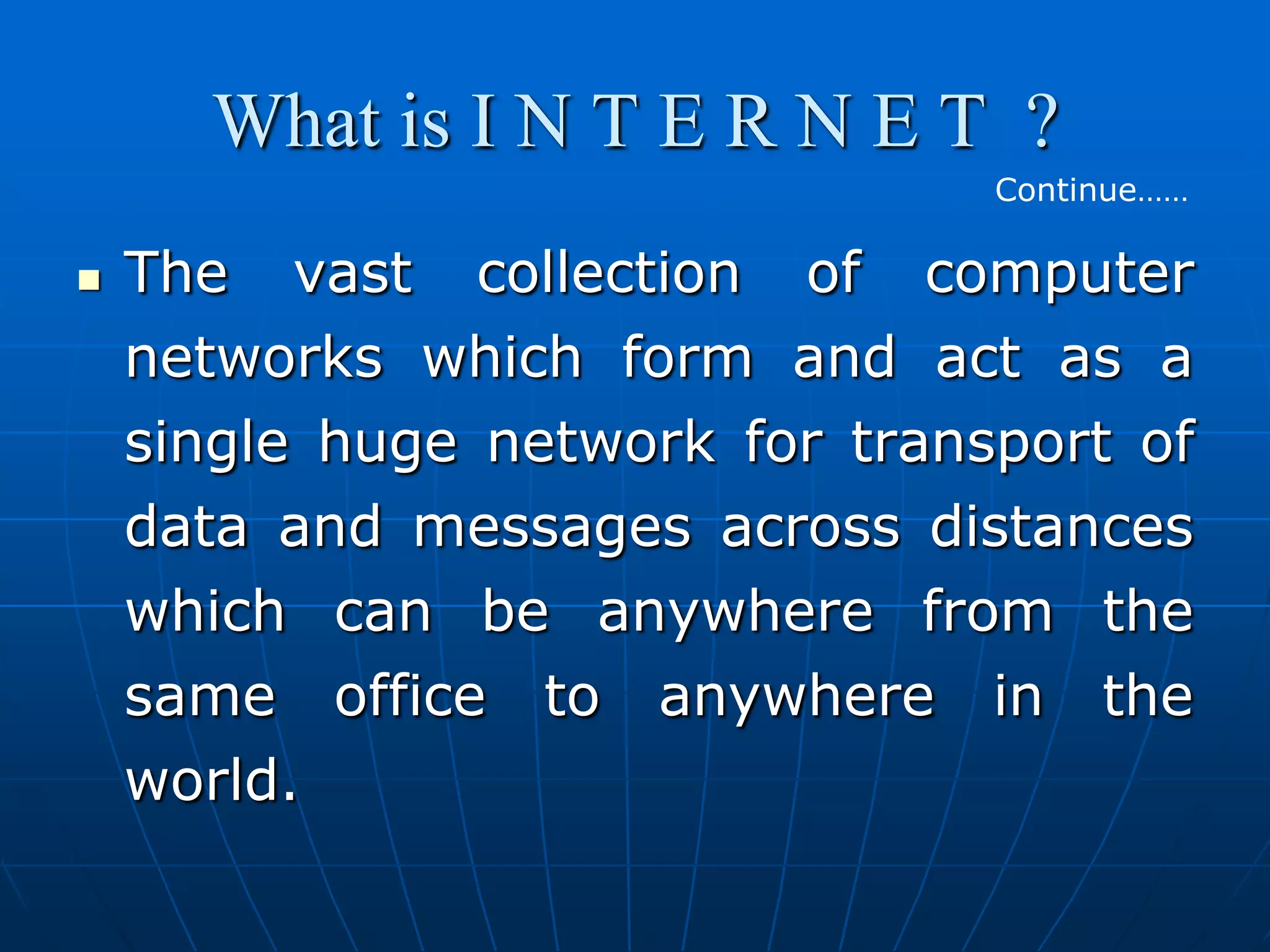 What is I N T E R N E T ?
                                 Continue……

   The vast collection of computer
    networks which form and act as a
    single huge network for transport of
    data and messages across distances
    which can be anywhere from the
    same office to anywhere in the
    world.
 