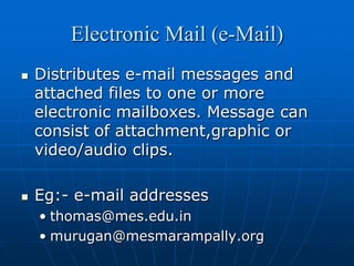 Electronic Mail (e-Mail)
   Distributes e-mail messages and
    attached files to one or more
    electronic mailboxes. Message can
    consist of attachment,graphic or
    video/audio clips.

   Eg:- e-mail addresses
    • thomas@mes.edu.in
    • murugan@mesmarampally.org
 