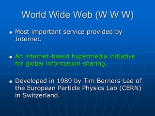 World Wide Web (W W W)
   Most important service provided by
    Internet.

   An internet-based hypermedia initiative
    for global information sharing.

   Developed in 1989 by Tim Berners-Lee of
    the European Particle Physics Lab (CERN)
    in Switzerland.
 