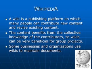 WIKIPEDIA
   A wiki is a publishing platform on which
    many people can contribute new content
    and revise existing content.
   The content benefits from the collective
    knowledge of the contributors, so wikis
    can be very beneficial for group projects.
   Some businesses and organizations use
    wikis to maintain documents.
 