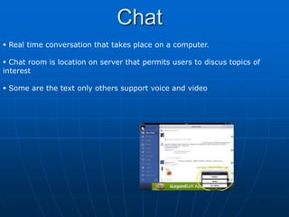 Chat
 Real time conversation that takes place on a computer.

 Chat room is location on server that permits users to discus topics of
interest

 Some are the text only others support voice and video
 