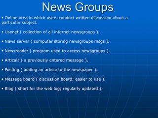 News Groups
 Online area in which users conduct written discussion about a
particular subject.

 Usenet ( collection of all internet newsgroups ).

 News server ( computer storing newsgroups msgs ).

 Newsreader ( program used to access newsgroups ).

 Articals ( a previously entered message ).

 Posting ( adding an article to the newspaper ).

 Message board ( discussion board; easier to use ).

 Blog ( short for the web log; regularly updated ).
 