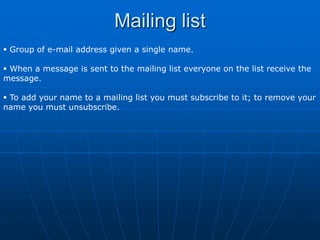 Mailing list
 Group of e-mail address given a single name.

 When a message is sent to the mailing list everyone on the list receive the
message.

 To add your name to a mailing list you must subscribe to it; to remove your
name you must unsubscribe.
 