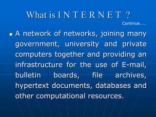 What is I N T E R N E T ?
                                  Continue……

   A network of networks, joining many
    government, university and private
    computers together and providing an
    infrastructure for the use of E-mail,
    bulletin    boards,   file  archives,
    hypertext documents, databases and
    other computational resources.
 
