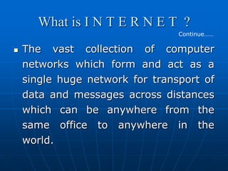 What is I N T E R N E T ?
                                 Continue……

   The vast collection of computer
    networks which form and act as a
    single huge network for transport of
    data and messages across distances
    which can be anywhere from the
    same office to anywhere in the
    world.
 