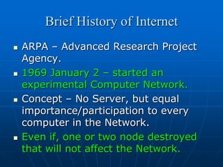 Brief History of Internet
   ARPA – Advanced Research Project
    Agency.
   1969 January 2 – started an
    experimental Computer Network.
   Concept – No Server, but equal
    importance/participation to every
    computer in the Network.
   Even if, one or two node destroyed
    that will not affect the Network.
 
