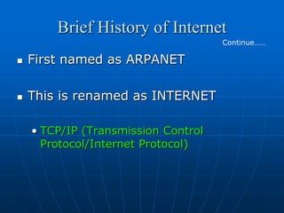 Brief History of Internet
                                     Continue……

   First named as ARPANET

   This is renamed as INTERNET

    • TCP/IP (Transmission Control
      Protocol/Internet Protocol)
 