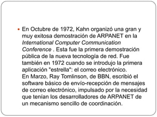  En Octubre de 1972, Kahn organizó una gran y
 muy exitosa demostración de ARPANET en la
 International Computer Communic...